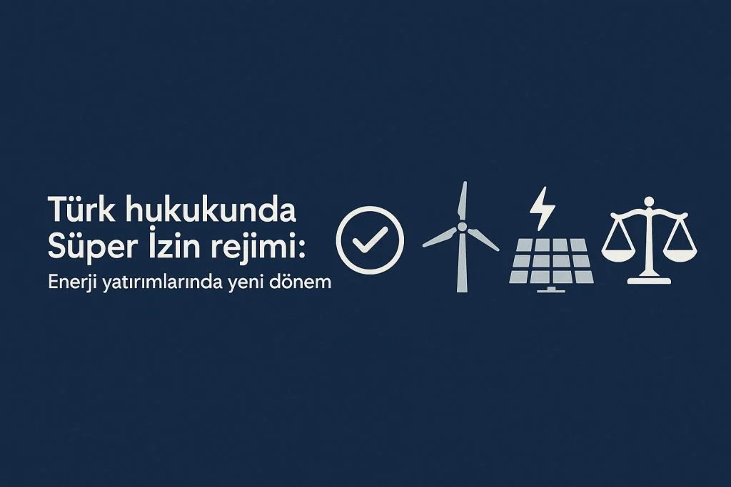Türk hukukunda ‘Süper İzin’ rejimi: Enerji yatırımlarında yeni dönem